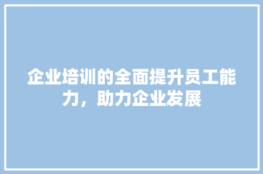 企业培训的全面提升员工能力，助力企业发展