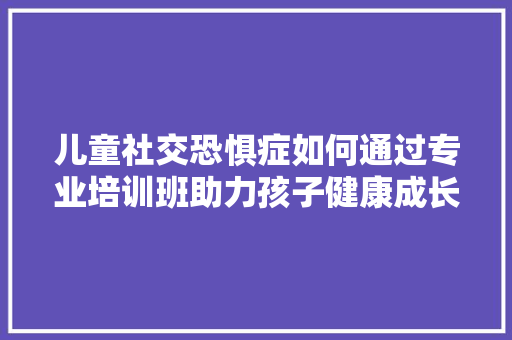 儿童社交恐惧症如何通过专业培训班助力孩子健康成长