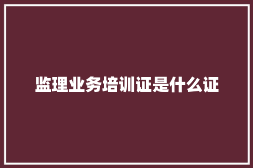 监理业务培训证是什么证 范文宝典