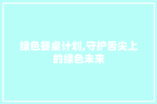 绿色餐桌计划,守护舌尖上的绿色未来