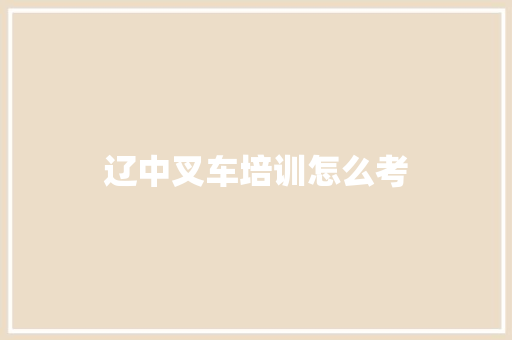 辽中叉车培训怎么考 范文之家