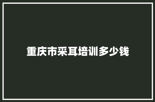 重庆市采耳培训多少钱
