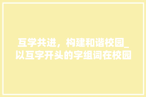 互学共进，构建和谐校园_以互字开头的字组词在校园文化建设中的应用_互字开头的字组词