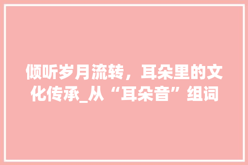 倾听岁月流转，耳朵里的文化传承_从“耳朵音”组词看中国传统文化的魅力_儿子的耳朵音字组词