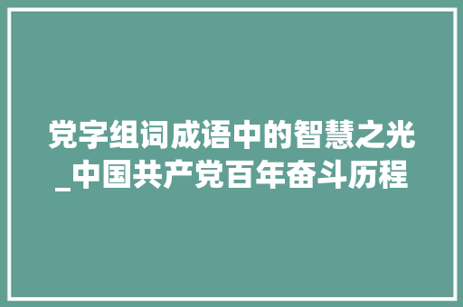 党字组词成语中的智慧之光_中国共产党百年奋斗历程的缩影_建党的党字组词成语