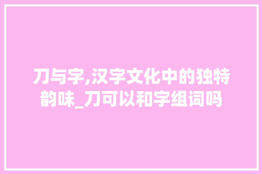 刀与字,汉字文化中的独特韵味_刀可以和字组词吗