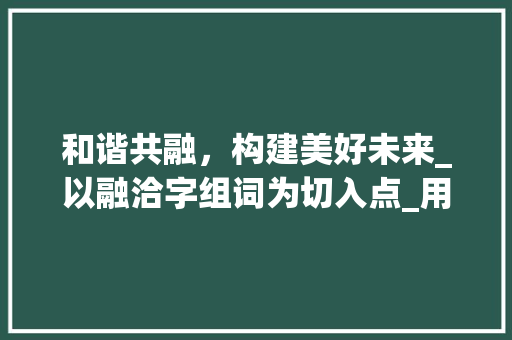 和谐共融，构建美好未来_以融洽字组词为切入点_用融洽字组词写句子