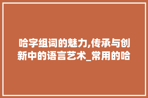 哈字组词的魅力,传承与创新中的语言艺术_常用的哈字组词有
