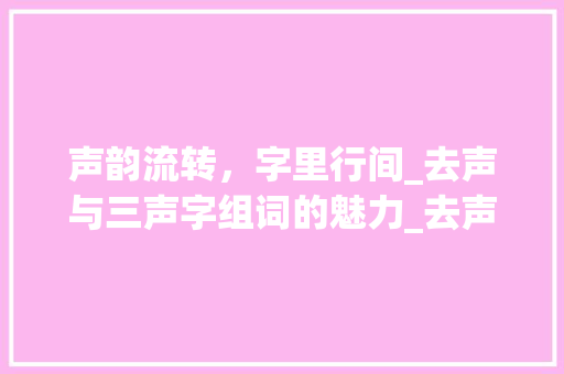 声韵流转，字里行间_去声与三声字组词的魅力_去声和三声字组词