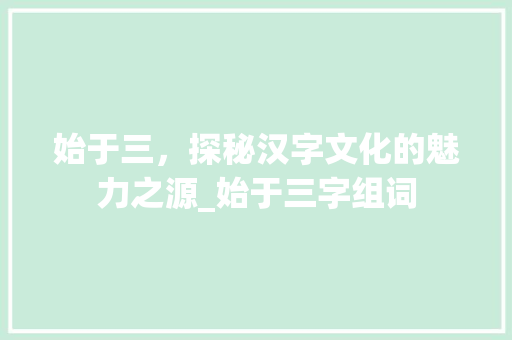 始于三，探秘汉字文化的魅力之源_始于三字组词