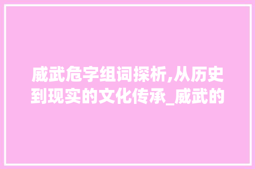 威武危字组词探析,从历史到现实的文化传承_威武的危字组词和拼音