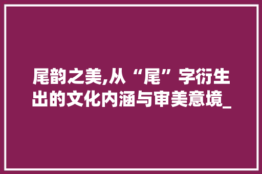 尾韵之美,从“尾”字衍生出的文化内涵与审美意境_尾巴的尾字组词语
