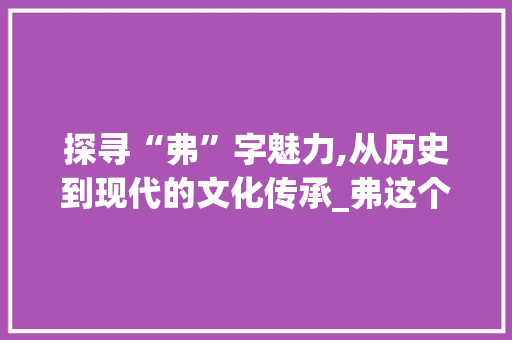 探寻“弗”字魅力,从历史到现代的文化传承_弗这个字组词有哪些