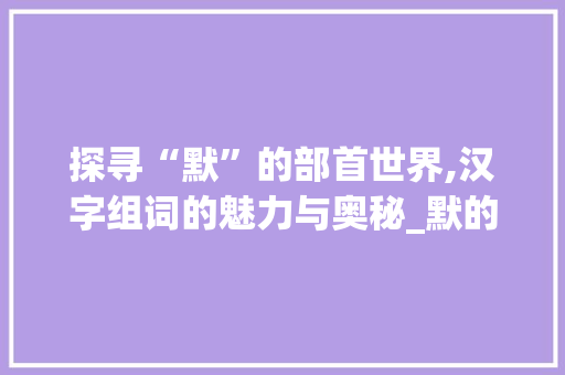 探寻“默”的部首世界,汉字组词的魅力与奥秘_默的部首还有什么字组词
