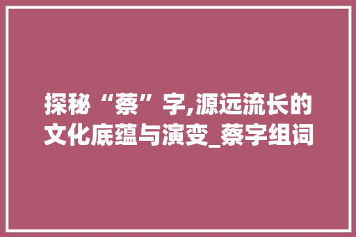 探秘“蔡”字,源远流长的文化底蕴与演变_蔡字组词偏旁部首
