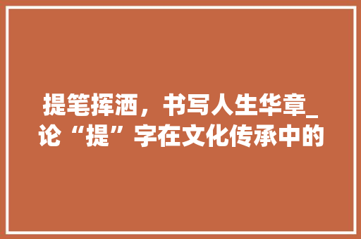 提笔挥洒，书写人生华章_论“提”字在文化传承中的独特价值_特意提的提字组词 范文宝典