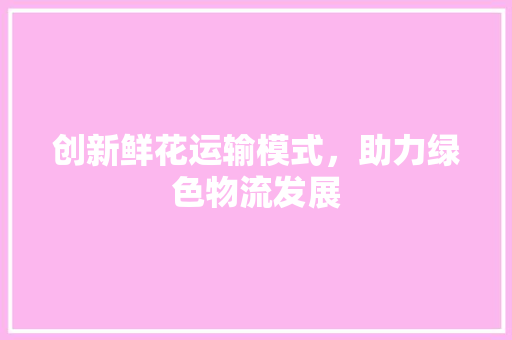 创新鲜花运输模式，助力绿色物流发展