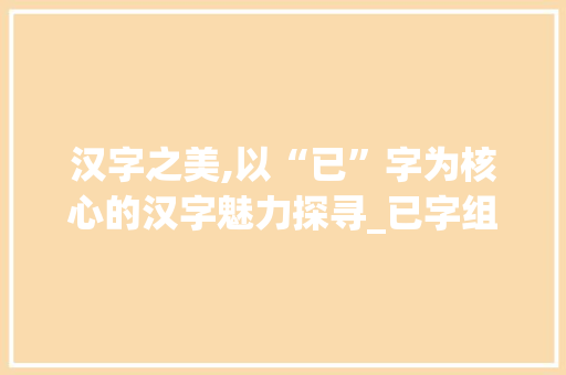 汉字之美,以“已”字为核心的汉字魅力探寻_已字组词正确的有