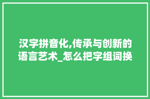 汉字拼音化,传承与创新的语言艺术_怎么把字组词换成拼音