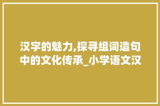 汉字的魅力,探寻组词造句中的文化传承_小学语文汉字组词造句