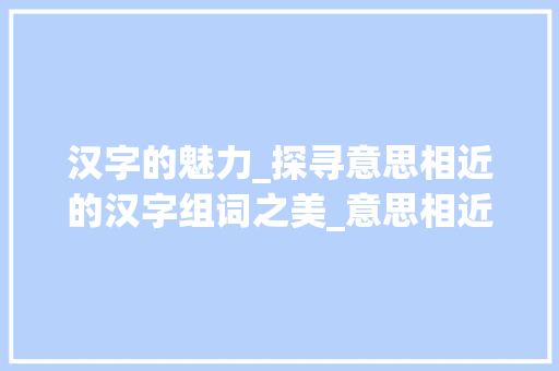 汉字的魅力_探寻意思相近的汉字组词之美_意思相近的汉字组词