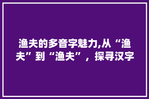 渔夫的多音字魅力,从“渔夫”到“渔夫”，探寻汉字的韵味与智慧_渔夫的多音字组词