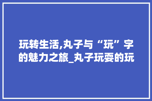 玩转生活,丸子与“玩”字的魅力之旅_丸子玩耍的玩字组词