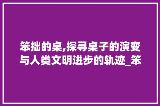 笨拙的桌,探寻桌子的演变与人类文明进步的轨迹_笨拙的桌字组词拼音