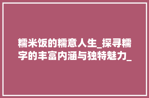 糯米饭的糯意人生_探寻糯字的丰富内涵与独特魅力_糯米饭的糯字组词