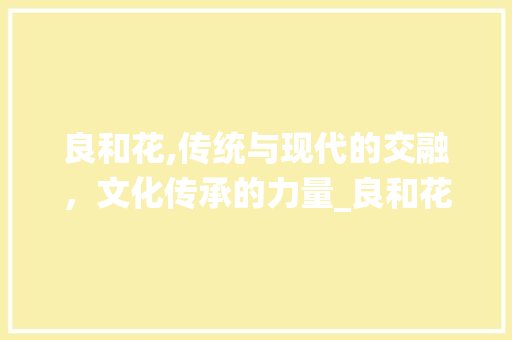 良和花,传统与现代的交融，文化传承的力量_良和花字组词语