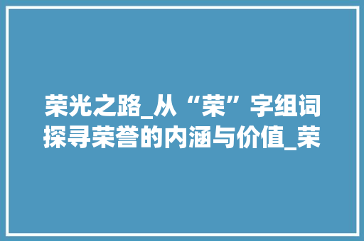 荣光之路_从“荣”字组词探寻荣誉的内涵与价值_荣字组词可以组成荣誉吗