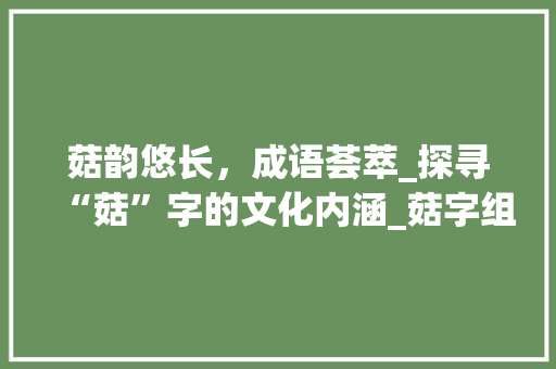 菇韵悠长，成语荟萃_探寻“菇”字的文化内涵_菇字组词成语和拼音