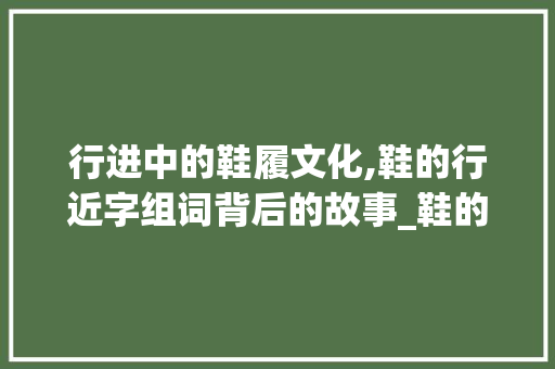 行进中的鞋履文化,鞋的行近字组词背后的故事_鞋的行近字组词