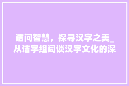 诘问智慧，探寻汉字之美_从诘字组词谈汉字文化的深厚底蕴_诘字组词拼音部首