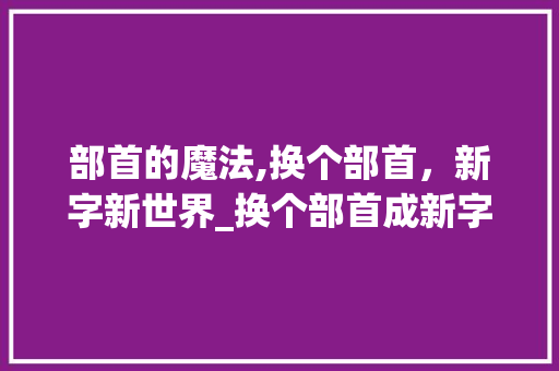 部首的魔法,换个部首，新字新世界_换个部首成新字组词