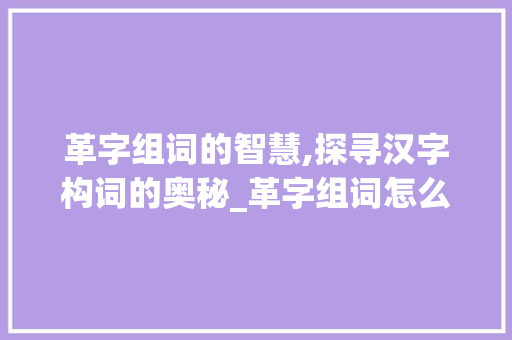 革字组词的智慧,探寻汉字构词的奥秘_革字组词怎么组的