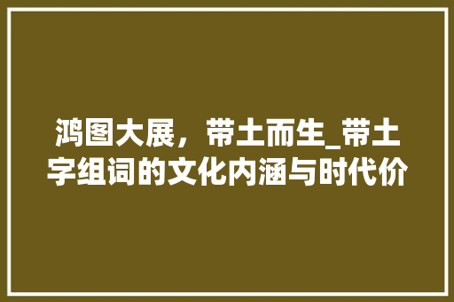 鸿图大展，带土而生_带土字组词的文化内涵与时代价值_鸿和带土字组词
