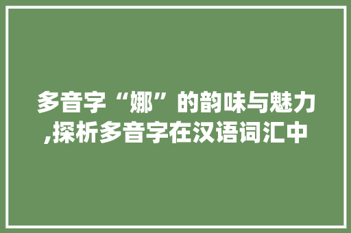多音字“娜”的韵味与魅力,探析多音字在汉语词汇中的应用_娜的多音字组词组词语