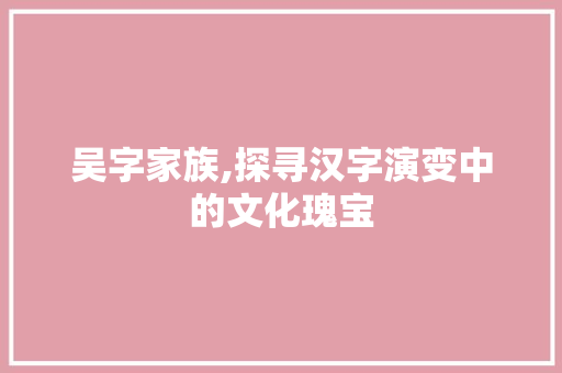 吴字家族,探寻汉字演变中的文化瑰宝