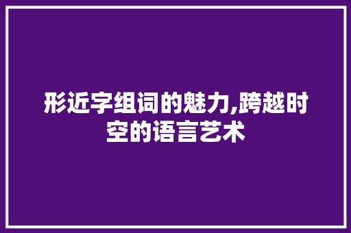 形近字组词的魅力,跨越时空的语言艺术