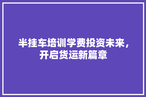半挂车培训学费投资未来，开启货运新篇章