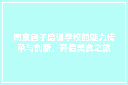 南京包子培训学校的魅力传承与创新，开启美食之旅
