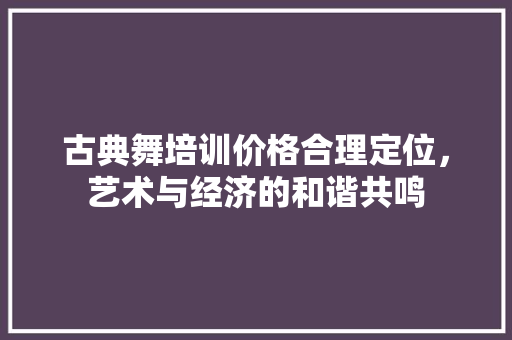 古典舞培训价格合理定位，艺术与经济的和谐共鸣