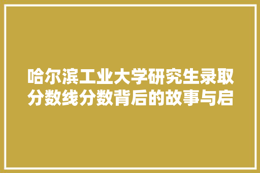 哈尔滨工业大学研究生录取分数线分数背后的故事与启示