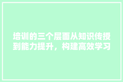 培训的三个层面从知识传授到能力提升，构建高效学习体系