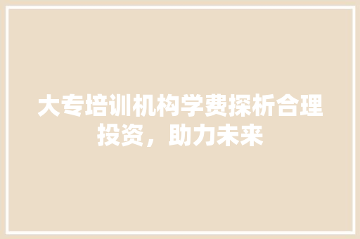 大专培训机构学费探析合理投资，助力未来