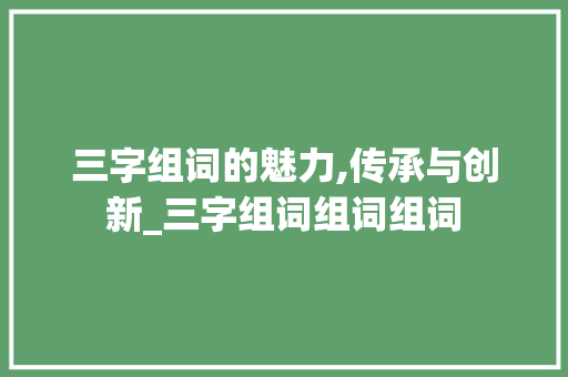 三字组词的魅力,传承与创新_三字组词组词组词