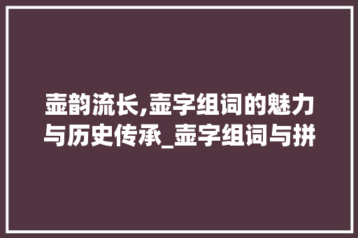 壶韵流长,壶字组词的魅力与历史传承_壶字组词与拼音