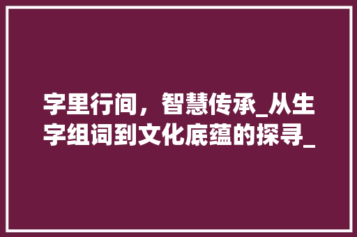 字里行间，智慧传承_从生字组词到文化底蕴的探寻_生字组词再接龙