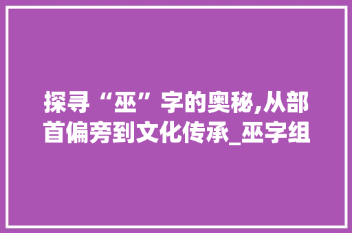 探寻“巫”字的奥秘,从部首偏旁到文化传承_巫字组词部首偏旁